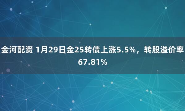 金河配资 1月29日金25转债上涨5.5%，转股溢价率67.81%