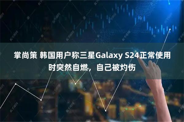 掌尚策 韩国用户称三星Galaxy S24正常使用时突然自燃，自己被灼伤