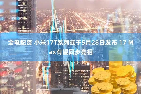 全电配资 小米17T系列或于5月28日发布 17 Max有望同步亮相