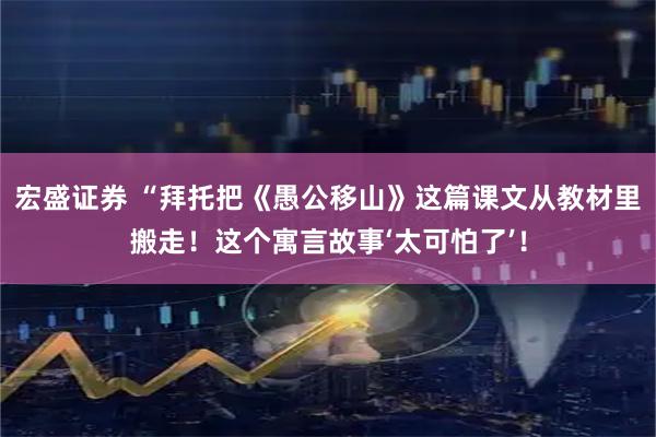 宏盛证券 “拜托把《愚公移山》这篇课文从教材里搬走！这个寓言故事‘太可怕了’！